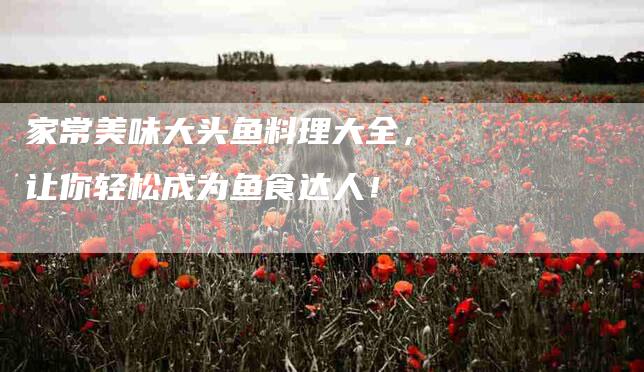 家常美味大头鱼料理大全，让你轻松成为鱼食达人！
