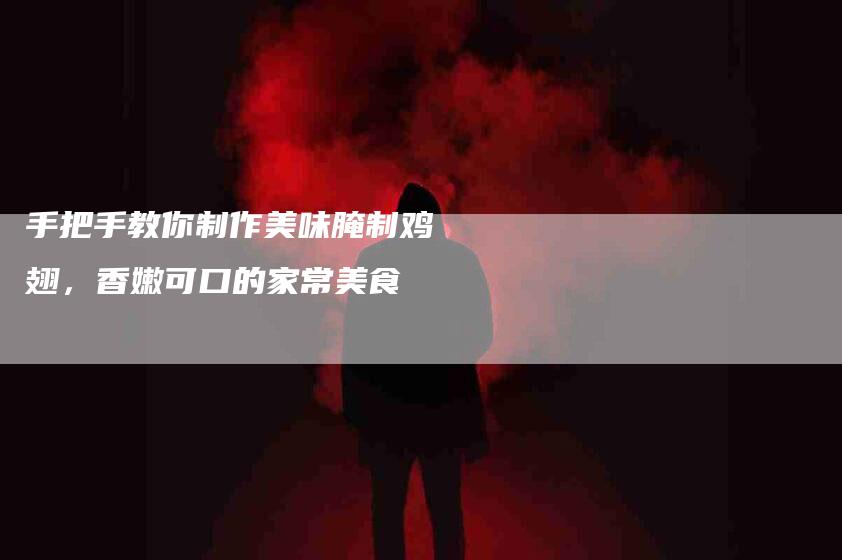 手把手教你制作美味腌制鸡翅，香嫩可口的家常美食-家政服务网