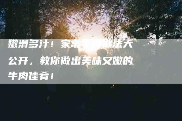 嫩滑多汁！家常牛肉做法大公开，教你做出美味又嫩的牛肉佳肴！