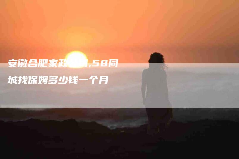 安徽合肥家政公司,58同城找保姆多少钱一个月-家政服务网