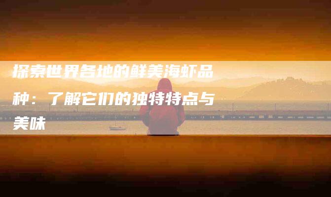 探索世界各地的鲜美海虾品种：了解它们的独特特点与美味-家政服务网