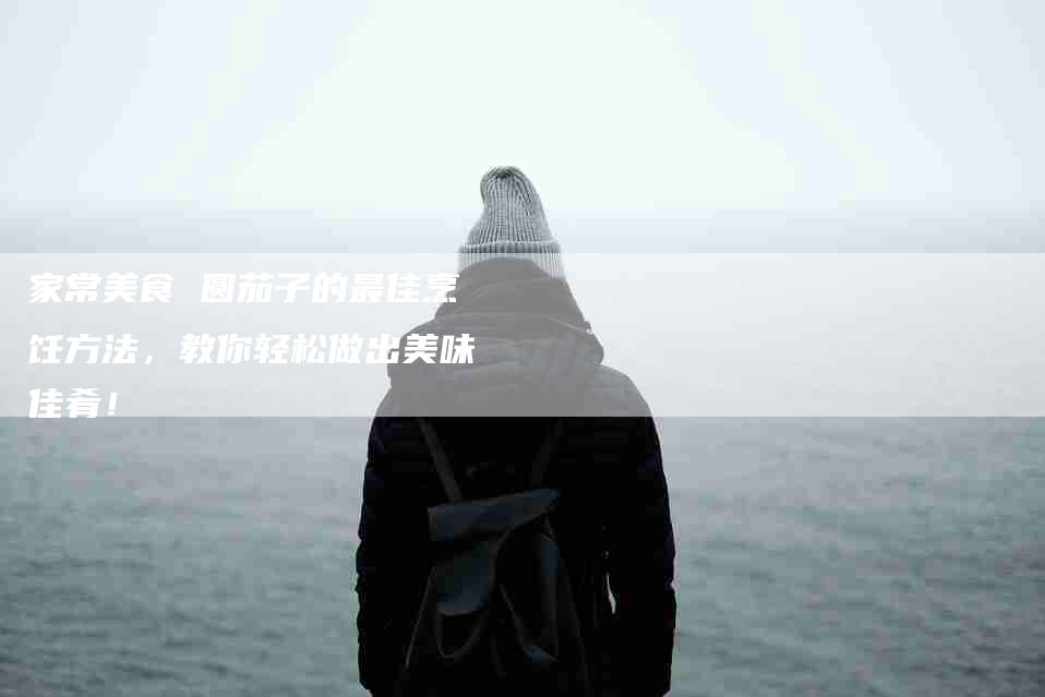 家常美食 圆茄子的最佳烹饪方法,教你轻松做出美味佳肴!-家政服务网