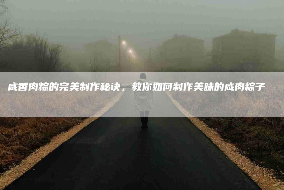 咸香肉粽的完美制作秘诀，教你如何制作美味的咸肉粽子-家政服务网
