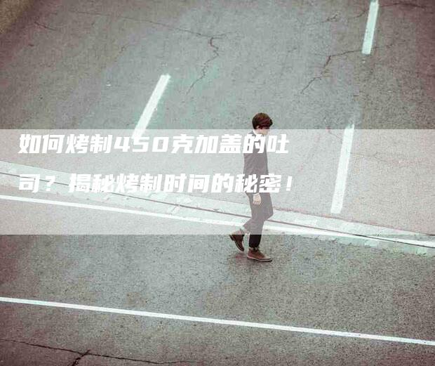 如何烤制450克加盖的吐司？揭秘烤制时间的秘密！-家政服务网