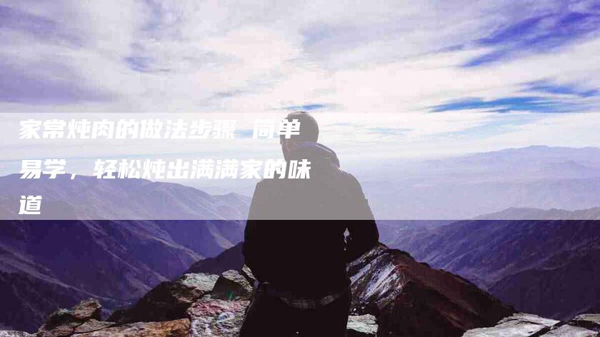 家常炖肉的做法步骤 简单易学，轻松炖出满满家的味道-家政服务网