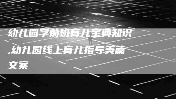 幼儿园学前班育儿宝典知识,幼儿园线上育儿指导美篇文案-家政服务网