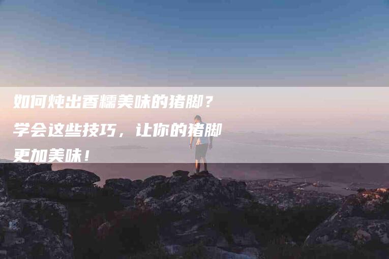 如何炖出香糯美味的猪脚？学会这些技巧，让你的猪脚更加美味！