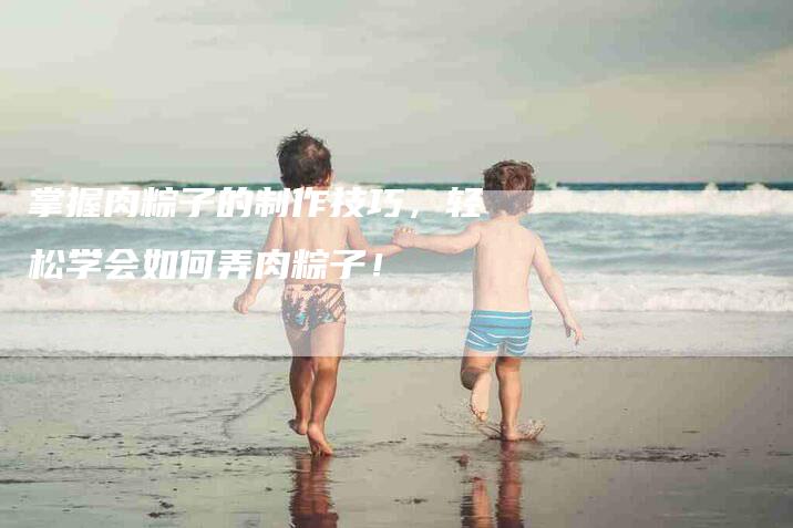 掌握肉粽子的制作技巧，轻松学会如何弄肉粽子！-家政服务网