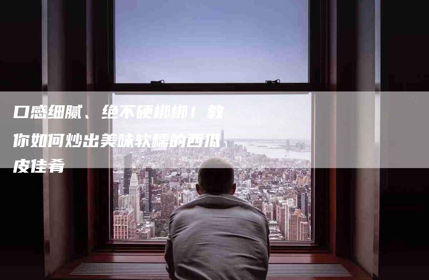 口感细腻、绝不硬梆梆！教你如何炒出美味软糯的西瓜皮佳肴