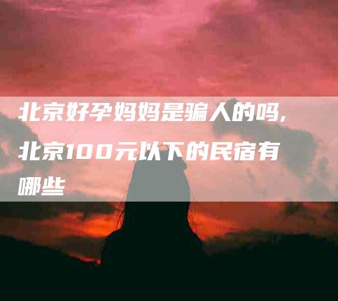北京好孕妈妈是骗人的吗,北京100元以下的民宿有哪些-家政服务网