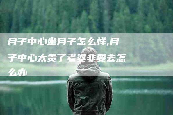 月子中心坐月子怎么样,月子中心太贵了老婆非要去怎么办-家政服务网