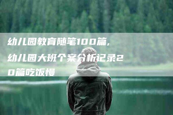 幼儿园教育随笔100篇,幼儿园大班个案分析记录20篇吃饭慢-家政服务网