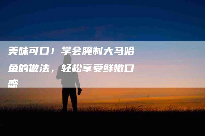 美味可口！学会腌制大马哈鱼的做法，轻松享受鲜嫩口感