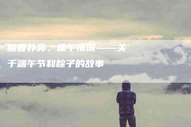 粽香扑鼻，端午情深——关于端午节和粽子的故事