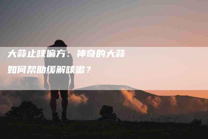 大蒜止咳偏方：神奇的大蒜如何帮助缓解咳嗽？-家政服务网