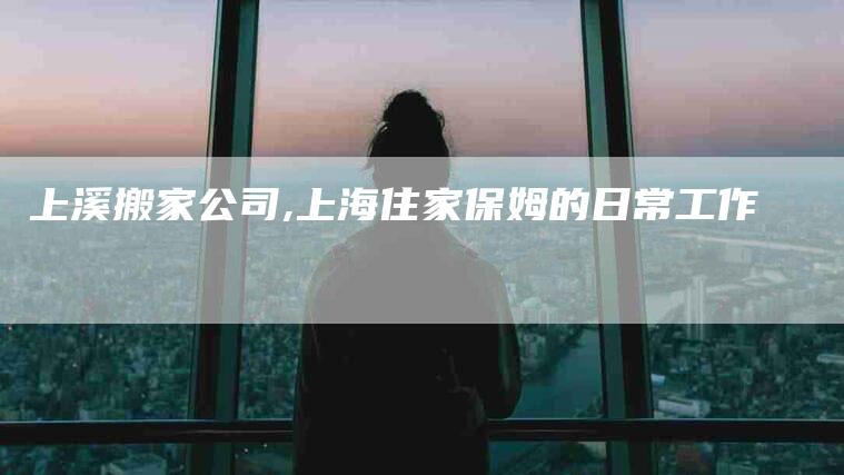 上溪搬家公司,上海住家保姆的日常工作-家政服务网