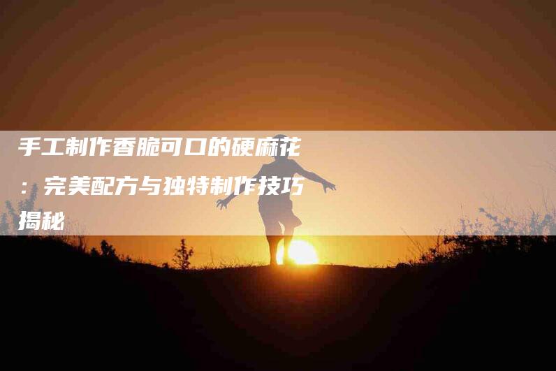 手工制作香脆可口的硬麻花：完美配方与独特制作技巧揭秘-家政服务网