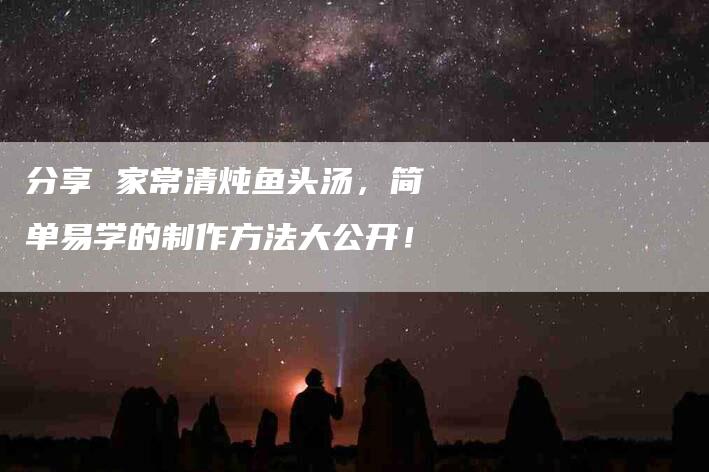 分享 家常清炖鱼头汤，简单易学的制作方法大公开！-家政服务网
