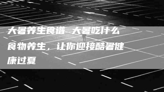 大暑养生食谱 大暑吃什么食物养生，让你迎接酷暑健康过夏-家政服务网