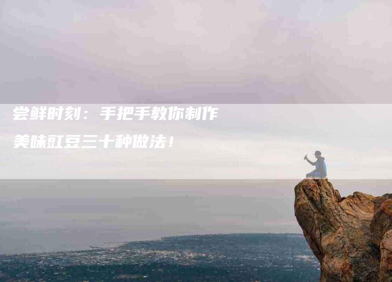 尝鲜时刻：手把手教你制作美味豇豆三十种做法！-家政服务网