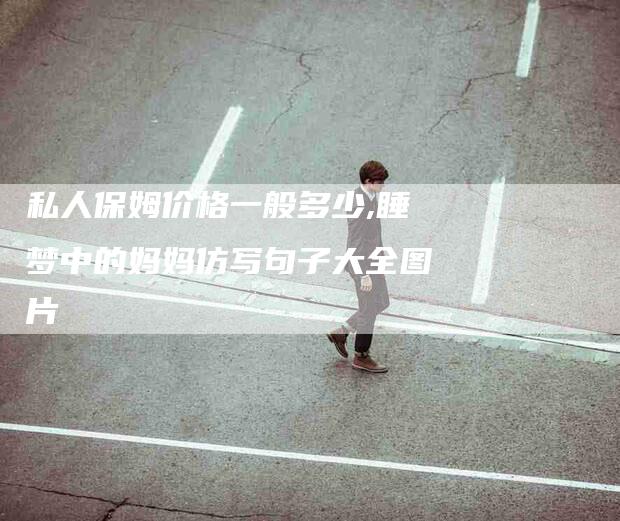 私人保姆价格一般多少,睡梦中的妈妈仿写句子大全图片-家政服务网