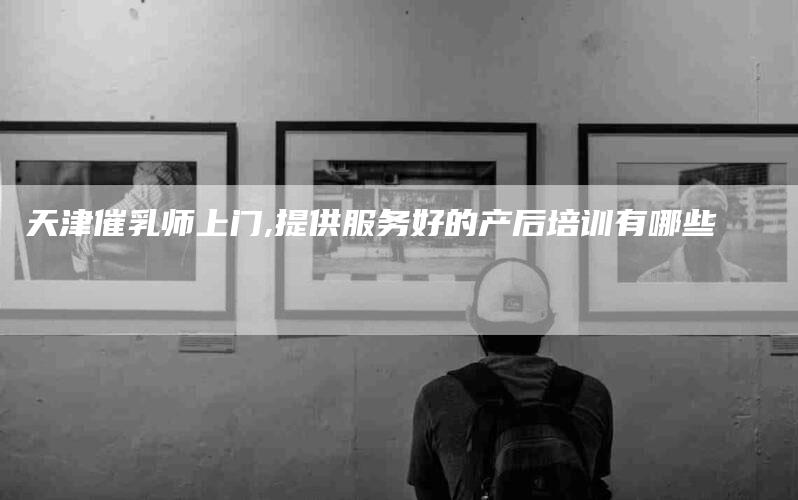 天津催乳师上门,提供服务好的产后培训有哪些-家政服务网