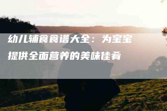 幼儿辅食食谱大全：为宝宝提供全面营养的美味佳肴-家政服务网