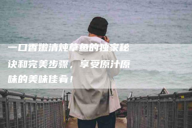 一口香嫩清炖草鱼的独家秘诀和完美步骤，享受原汁原味的美味佳肴！-家政服务网