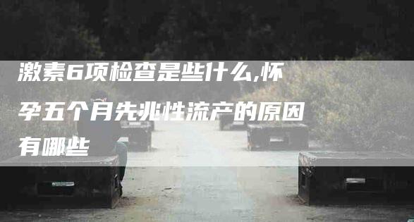 激素6项检查是些什么,怀孕五个月先兆性流产的原因有哪些