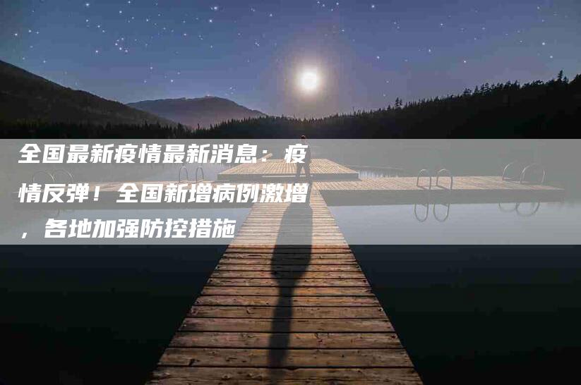 全国最新疫情最新消息:疫情反弹!全国新增病例激增,各地加强防控措施-家政服务网