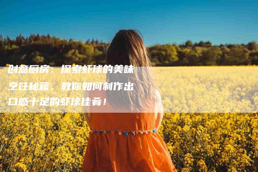 创意厨房：探索虾球的美味烹饪秘籍，教你如何制作出口感十足的虾球佳肴！-家政服务网