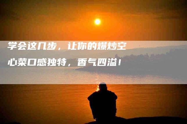 学会这几步，让你的爆炒空心菜口感独特，香气四溢！-家政服务网