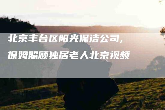 北京丰台区阳光保洁公司,保姆照顾独居老人北京视频-家政服务网