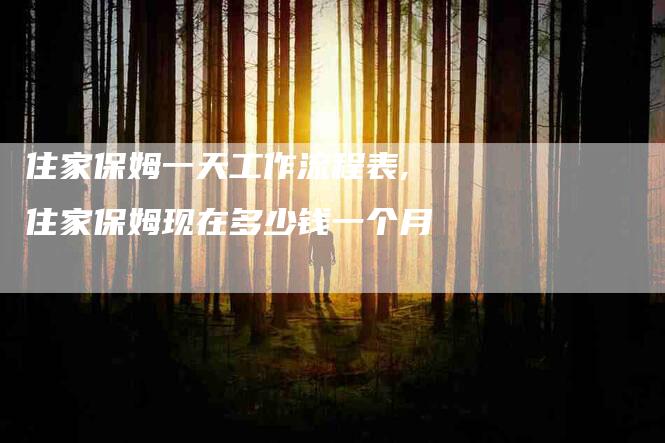 住家保姆一天工作流程表,住家保姆现在多少钱一个月-家政服务网