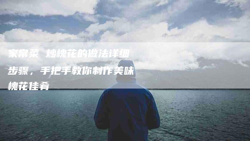 家常菜 炒槐花的做法详细步骤，手把手教你制作美味槐花佳肴-家政服务网