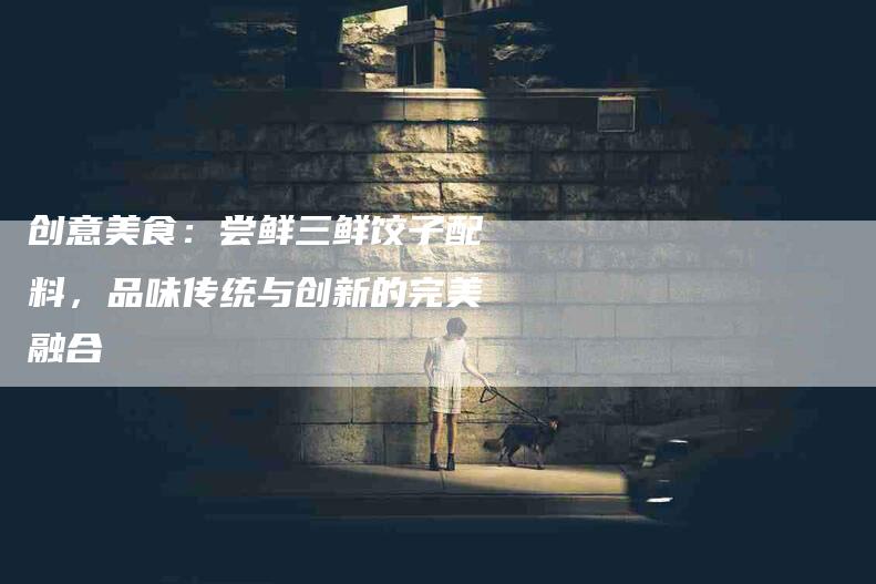 创意美食：尝鲜三鲜饺子配料，品味传统与创新的完美融合-家政服务网