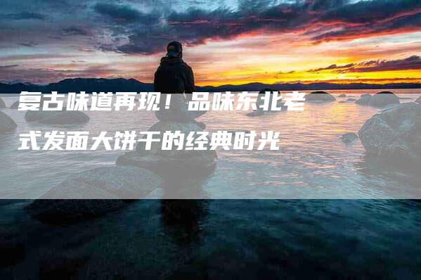 复古味道再现！品味东北老式发面大饼干的经典时光-家政服务网