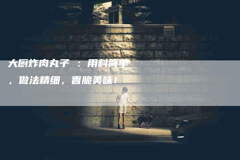 大厨炸肉丸子 ：用料简单，做法精细，香脆美味！