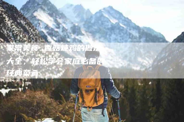家常美食 香菇炖鸡的做法大全，轻松学会家庭必备的经典菜肴-家政服务网