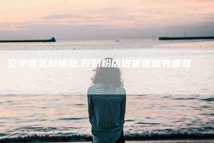 空孕催乳剂体验,开奶粉店进货渠道有哪些-家政服务网