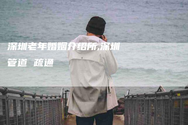 深圳老年婚姻介绍所,深圳管道 疏通-家政服务网