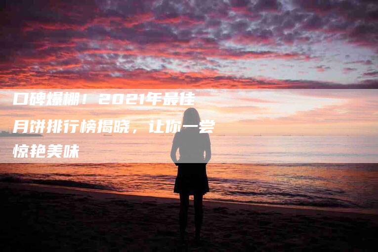 口碑爆棚！2021年最佳月饼排行榜揭晓，让你一尝惊艳美味-家政服务网