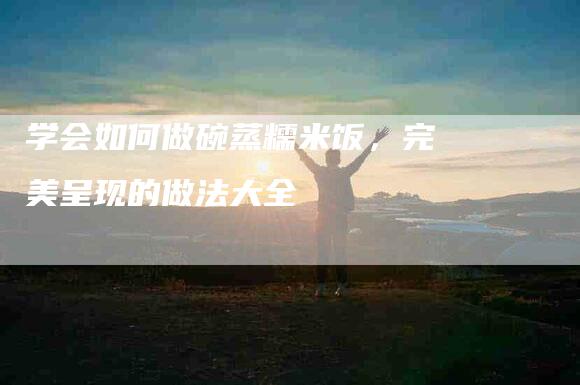 学会如何做碗蒸糯米饭，完美呈现的做法大全-家政服务网