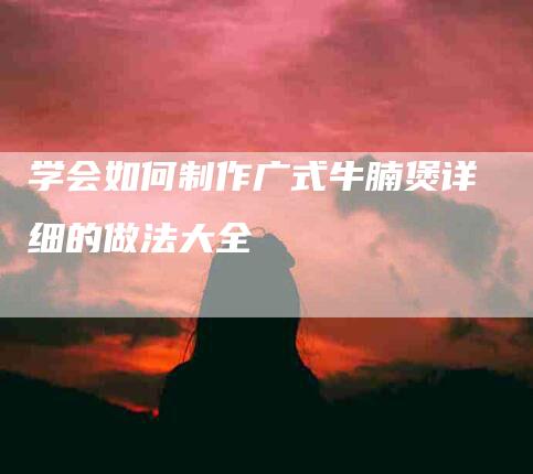 学会如何制作广式牛腩煲详细的做法大全-家政服务网