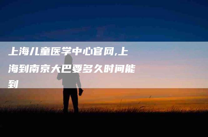 上海儿童医学中心官网,上海到南京大巴要多久时间能到-家政服务网