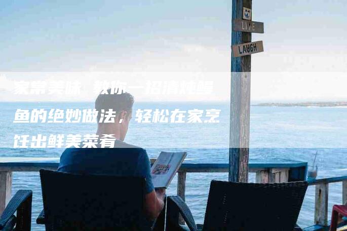 家常美味 教你一招清炖鳗鱼的绝妙做法，轻松在家烹饪出鲜美菜肴-家政服务网