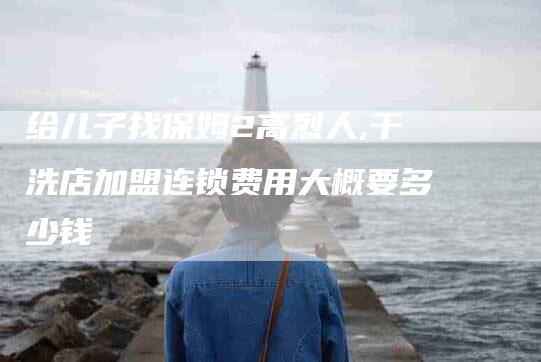 给儿子找保姆2高烈人,干洗店加盟连锁费用大概要多少钱-家政服务网