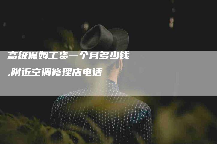 高级保姆工资一个月多少钱,附近空调修理店电话-家政服务网