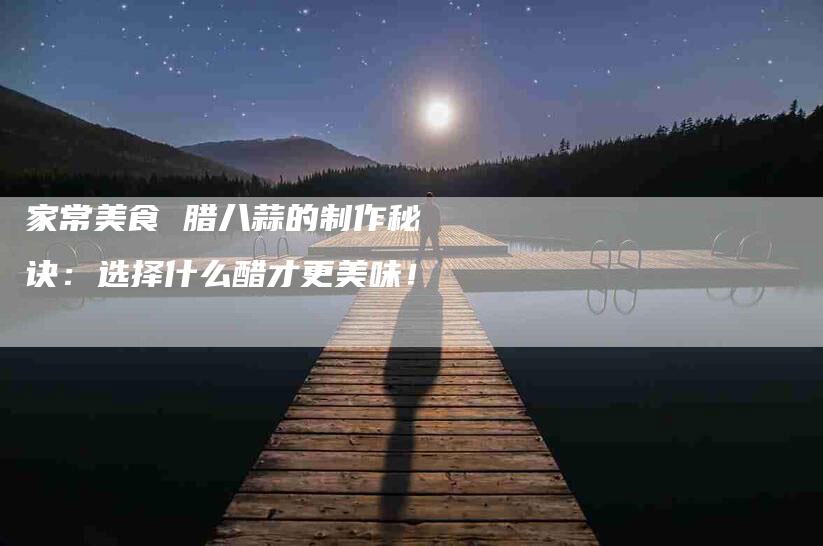 家常美食 腊八蒜的制作秘诀:选择什么醋才更美味!-家政服务网