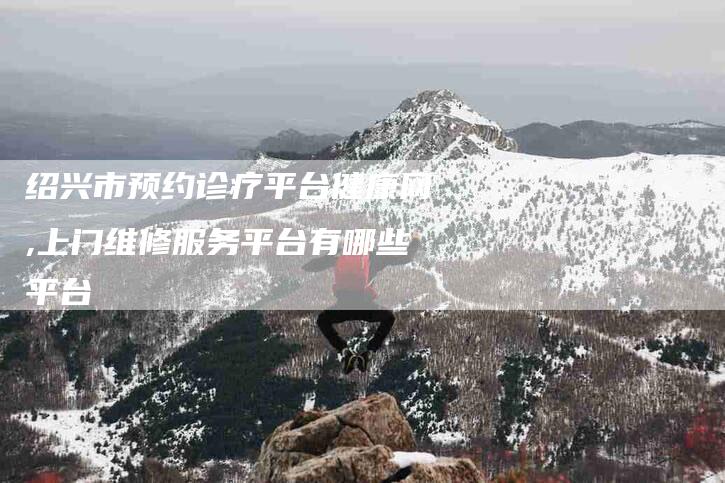 绍兴市预约诊疗平台健康网,上门维修服务平台有哪些平台-家政服务网